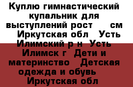 Куплю гимнастический купальник для выступлений рост 130 см. - Иркутская обл., Усть-Илимский р-н, Усть-Илимск г. Дети и материнство » Детская одежда и обувь   . Иркутская обл.